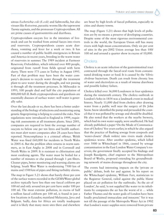 Pollution and water-related disease
83
uitous Escherichia coli (E.coli) and Salmonella, but also
viruses like Rotovirus, parasitic worms like the tapeworm
Taenia saginata, and the protozoan Cryptosporidium.All
are prime causes of gastroenteritis and diarrhoea.
Cryptosporidium oocysts live in the intestines of live-
stock and can be washed from animal faeces into rivers
and reservoirs. Cryptosporidiosis causes acute diar-
rhoea, vomiting and fever for a week or two. It has
caused a number of public health emergencies in Britain
and America in recent years, breeding in the warm water
of reservoirs in summer. The 1989 incident at Farmoor
Reservoir, Oxfordshire, which infected over 400 people,
originated from runoff from fields spread with farm
slurry. There were 575 cases in Torbay in August 1995.
Part of that problem may have been the water com-
pany’s decision to recycle water through the treatment
plant to save water during the drought, and not passing
it through all the treatment processes. In Milwaukie in
1993, 100 people died and half the city population of
800,000 fell ill. Both cryptosporidiosis and giardiasis are
essentially diseases of surface water: well water is gener-
ally safer.
Over the last decade or so, there has been a better under-
standingofthebiologyofinfectionsandmonitoringusing
genetic fingerprinting is helping to control the risks. New
regulations were introduced in England in 1999, requir-
ing risk assessments at all treatment plants. Since 2001,
companies are required to limit the average number of
oocysts to below one per ten litres and health authori-
ties must alert water companies after 28 cases have been
reported. Noncompliance is a criminal offence. Welsh
Water was fined £60,000 for incidents in North Wales
in 2005–6. But the problem often returns in warm sum-
mers, as in East Anglia in 2008 and in Cornwall and
North Wales in 2009. It is resistant to chlorination and
most oxidizing agents. The water must be boiled for a
number of minutes or else passed through 1 μm filters.
Cleaner pipes, better monitoring and warning alarms are
helping. South West Water is modernizing 7500 km of
mains and 1500 km of pipes and fitting turbidity alarms.
The map in Figure 5.21 shows that barely three per cent
of the surface waters recorded in the GEMS/Water global
archive typically have less than one faecal coliform per
100 ml and only around ten per cent have under 100 per
100 ml. The most extreme pollution, in excess of half
a million faecal coliform per 100 ml, is found in just a
few locations in Ecuador, mainland Malayasia, Java and
Belgium. Sadly, data for Africa are totally inadequate
and it is likely that many more sites there and elsewhere
are beset by high levels of faecal pollution, especially in
cities and shanty towns.
The map (Figure 5.21) shows that high levels of pollu-
tion are by no means a preserve of developing countries.
Despite some of the most rigorous environmental con-
trols in the world, the European Union still has many
rivers with high mean concentrations. Only six per cent
of sites in the pre-2002 Union average less than 100/
100 ml and around a quarter show in excess of 10,000.
Cholera
Cholera is an acute infection of the gastrointestinal tract
contracted through the faecal-oral route from contami-
nated drinking water or food. It is caused by the Vibrio
cholerae bacterium. Death can result from chronic loss
of water and electrolytes as a result of intense diarrhoea
and possible kidney failure.
Cholera killed over 36,000 Londoners in four epidemics
during the nineteenth century. The cholera outbreak in
London’s Soho in 1854 was a landmark event in medical
history. Nearly 11,000 died from cholera after drawing
water from a public well near the surgery of Dr John
Snow. Snow identified the pump and persuaded the coun-
cil that it was polluted by sewage and should be disabled.
He also noted that the workers at the nearby brewery,
which had its own water supply, were unaffected. He had
already published a paper ‘On the Mode of Communica-
tion of Cholera’ five years earlier, in which he also argued
that the practice of flushing sewage from cesspools and
‘water-closets’ (flush toilets) into rivers made cholera
epidemics worse. After another epidemic, which killed
over 5000 in Whitechapel in 1866, caused by sewage
contamination in the East London Water Company’s res-
ervoir, the government finally accepted his findings and
Joseph Bazalgette, chief engineer to the Metropolitan
Board of Works, proposed extending his groundbreak-
ing network of mains drainage throughout the city.
The events had interesting impacts on the ‘private or
public’ debate, both for and against. In his report on
the Whitechapel epidemic, William Farr, statistician to
the Registrar General, railed against the public blame
placed on air pollution for the outbreaks. ‘As the air of
London’, he said, ‘is not supplied like water to its inhab-
itants by companies the air has the worst of it … while
Father Thames and the water gods of London have been
loudly proclaimed immaculate and innocent.’ Yet it was
not till the passage of the Metropolis Water Act in 1902
that London’s water supplies were removed from private
 