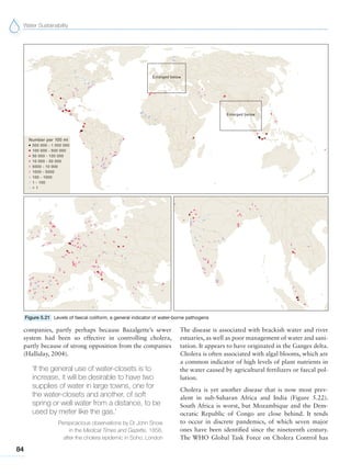 Water Sustainability
84
Figure 5.21 Levels of faecal coliform, a general indicator of water-borne pathogens
companies, partly perhaps because Bazalgette’s sewer
system had been so effective in controlling cholera,
partly because of strong opposition from the companies
(Halliday, 2004).
‘If the general use of water-closets is to
increase, it will be desirable to have two
supplies of water in large towns, one for
the water-closets and another, of soft
spring or well water from a distance, to be
used by meter like the gas.’
Perspicacious observations by Dr John Snow
in the Medical Times and Gazette, 1858,
after the cholera epidemic in Soho, London
The disease is associated with brackish water and river
estuaries, as well as poor management of water and sani-
tation. It appears to have originated in the Ganges delta.
Cholera is often associated with algal blooms, which are
a common indicator of high levels of plant nutrients in
the water caused by agricultural fertilizers or faecal pol-
lution.
Cholera is yet another disease that is now most prev-
alent in sub-Saharan Africa and India (Figure 5.22).
South Africa is worst, but Mozambique and the Dem-
ocratic Republic of Congo are close behind. It tends
to occur in discrete pandemics, of which seven major
ones have been identified since the nineteenth century.
The WHO Global Task Force on Cholera Control has
 