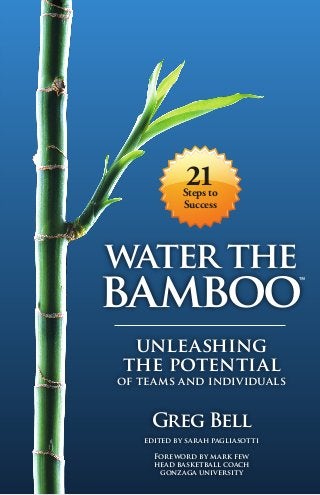 21
            Steps to
            Success




water the
bamboo
 unleashing
the potential
of teams and individuals


    Greg Bell
   edited by sarah pagliasotti

     Foreword by mark few
     head basketball coach
      gonzaga university
 