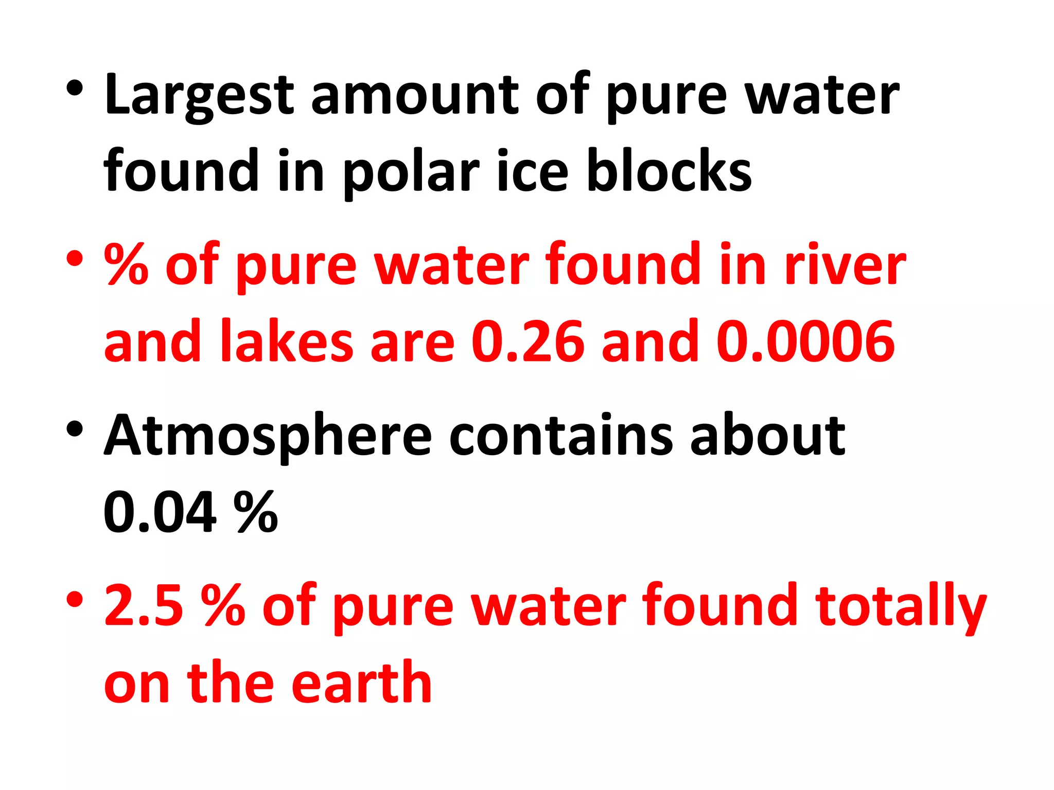 • Largest amount of pure water 
found in polar ice blocks 
• % of pure water found in river 
and lakes are 0.26 and 0.0006 
• Atmosphere contains about 
0.04 % 
• 2.5 % of pure water found totally 
on the earth 
 