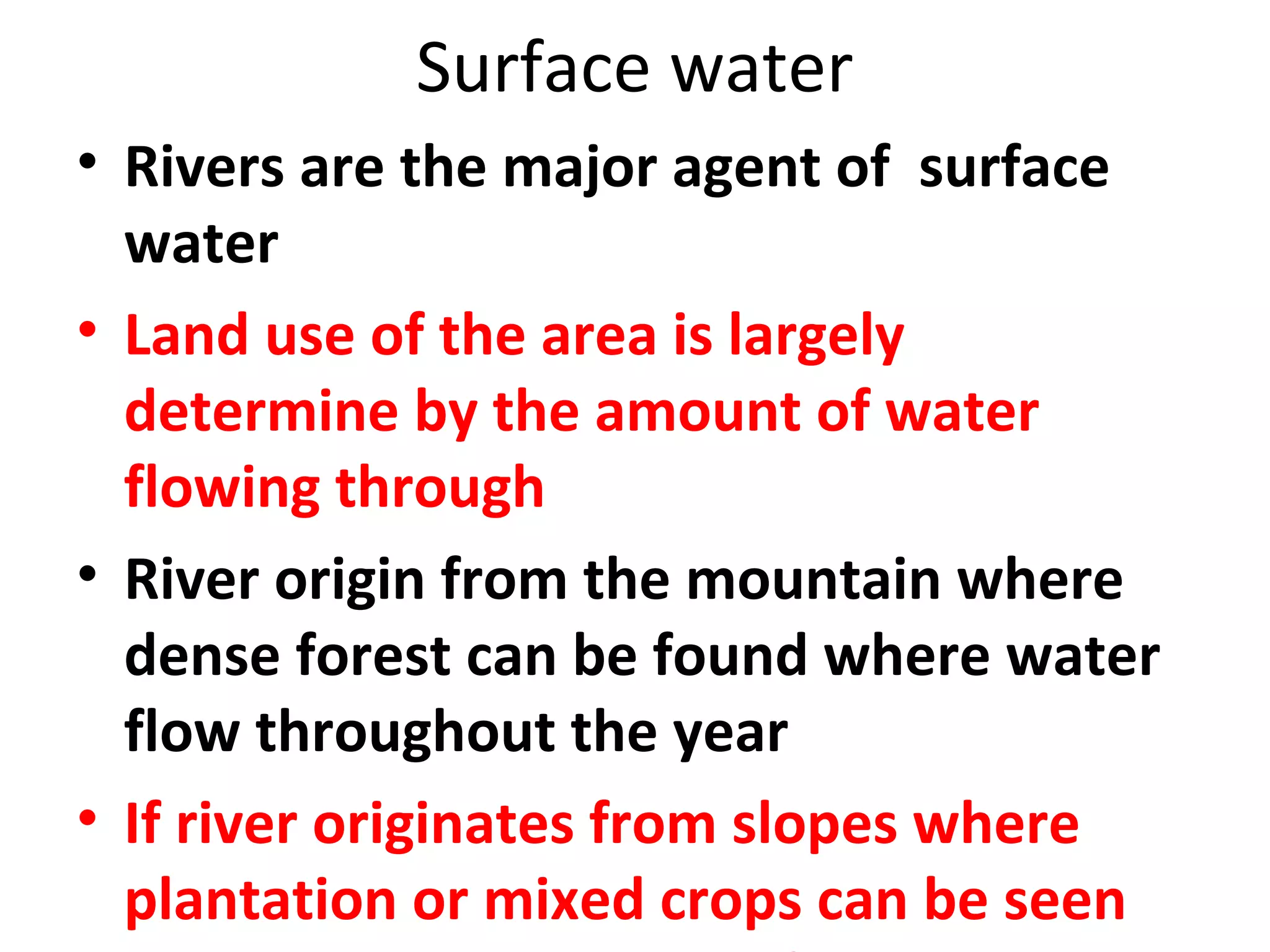 Surface water 
• Rivers are the major agent of surface 
water 
• Land use of the area is largely 
determine by the amount of water 
flowing through 
• River origin from the mountain where 
dense forest can be found where water 
flow throughout the year 
• If river originates from slopes where 
plantation or mixed crops can be seen 
and the river will be less flow in summer 
 