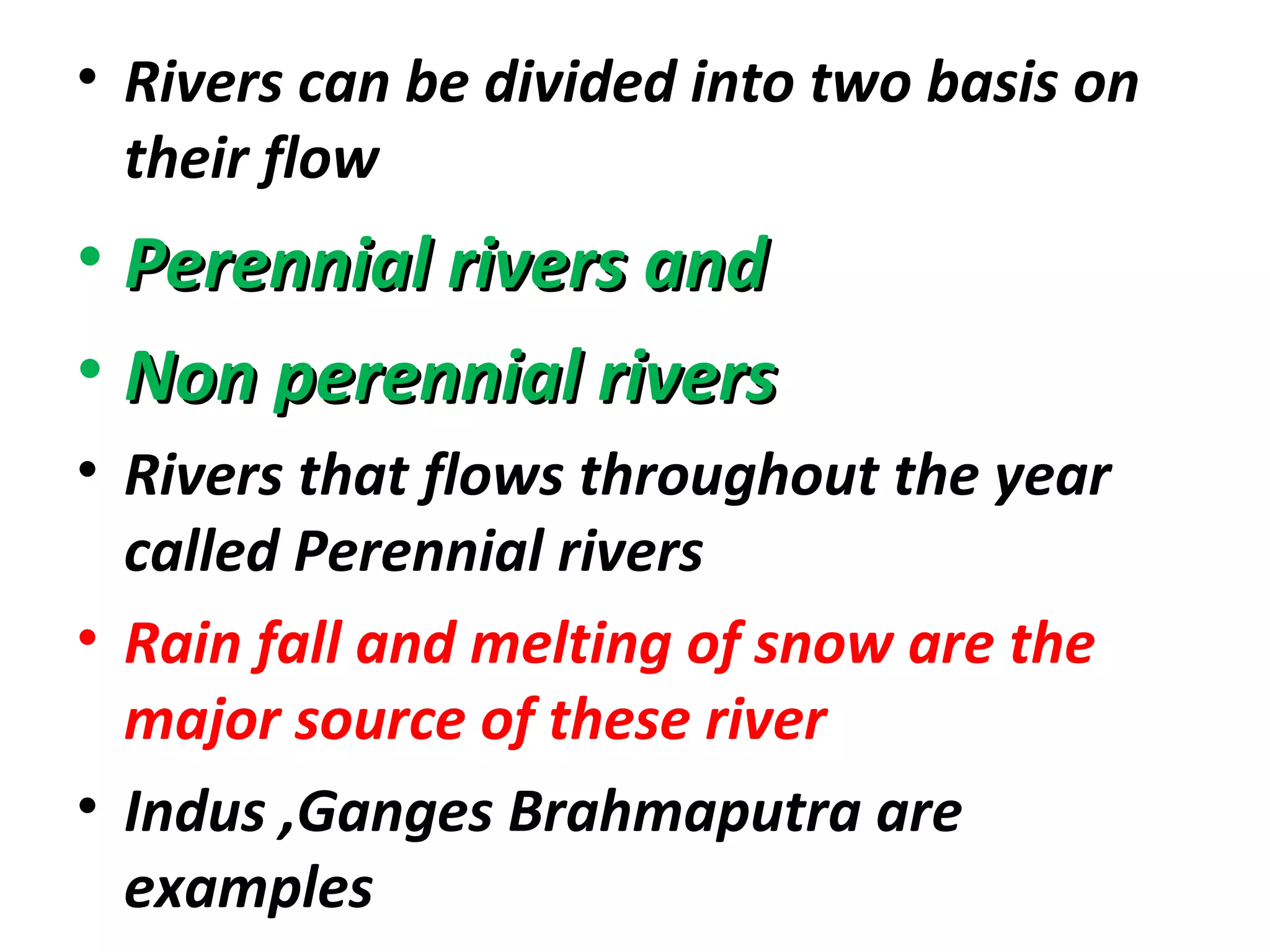 • Rivers can be divided into two basis on 
their flow 
• PPeerreennnniiaall rriivveerrss aanndd 
• NNoonn ppeerreennnniiaall rriivveerrss 
• Rivers that flows throughout the year 
called Perennial rivers 
• Rain fall and melting of snow are the 
major source of these river 
• Indus ,Ganges Brahmaputra are 
examples 
 