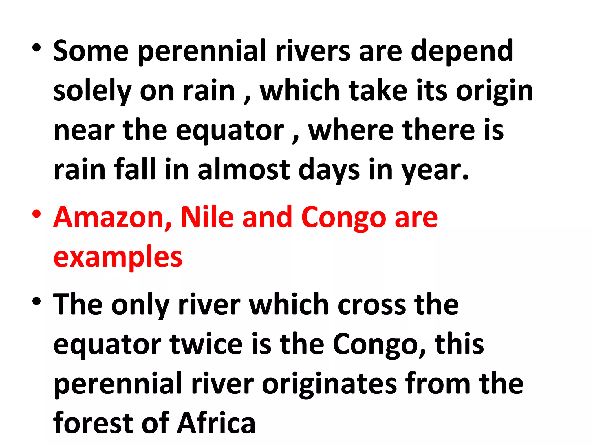 • Some perennial rivers are depend 
solely on rain , which take its origin 
near the equator , where there is 
rain fall in almost days in year. 
• Amazon, Nile and Congo are 
examples 
• The only river which cross the 
equator twice is the Congo, this 
perennial river originates from the 
forest of Africa 
 