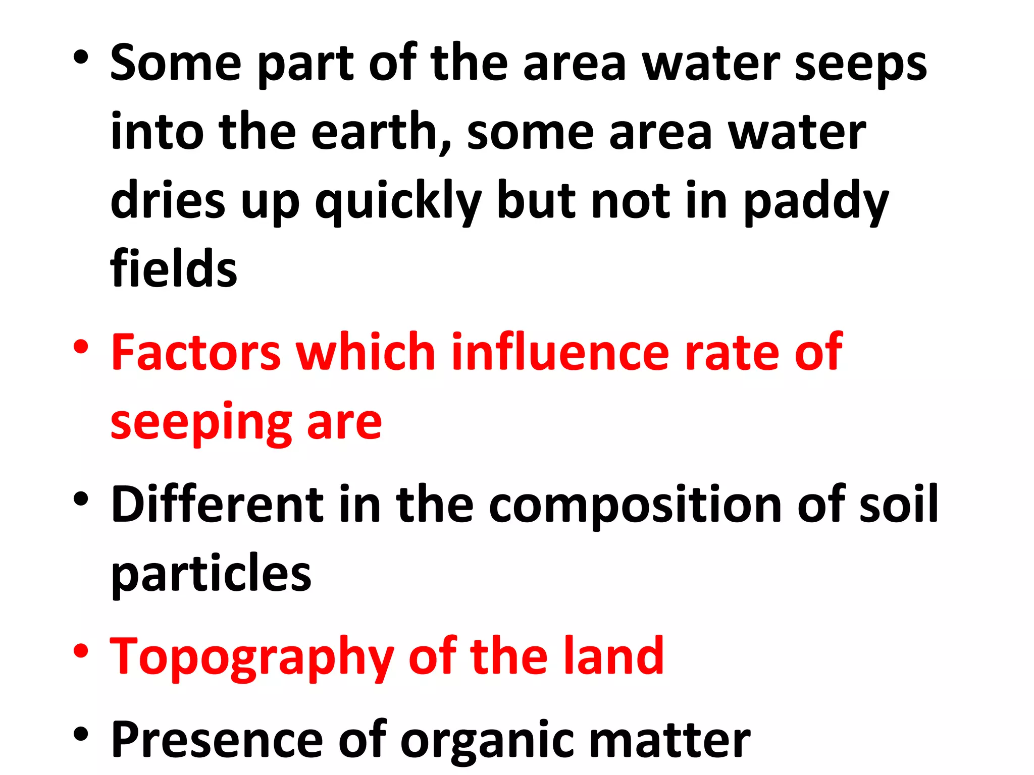 • Some part of the area water seeps 
into the earth, some area water 
dries up quickly but not in paddy 
fields 
• Factors which influence rate of 
seeping are 
• Different in the composition of soil 
particles 
• Topography of the land 
• Presence of organic matter 
 