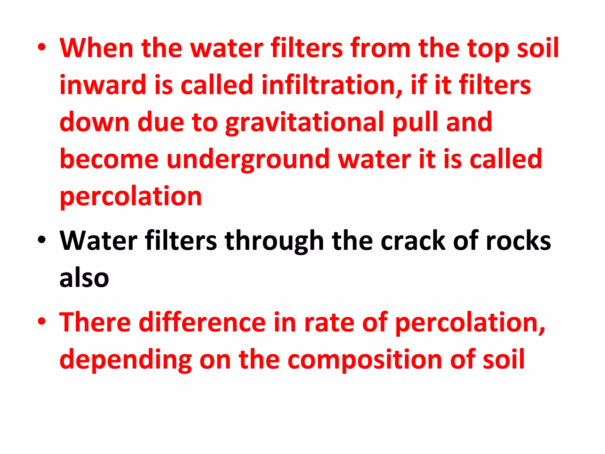 • When the water filters from the top soil 
inward is called infiltration, if it filters 
down due to gravitational pull and 
become underground water it is called 
percolation 
• Water filters through the crack of rocks 
also 
• There difference in rate of percolation, 
depending on the composition of soil 
 