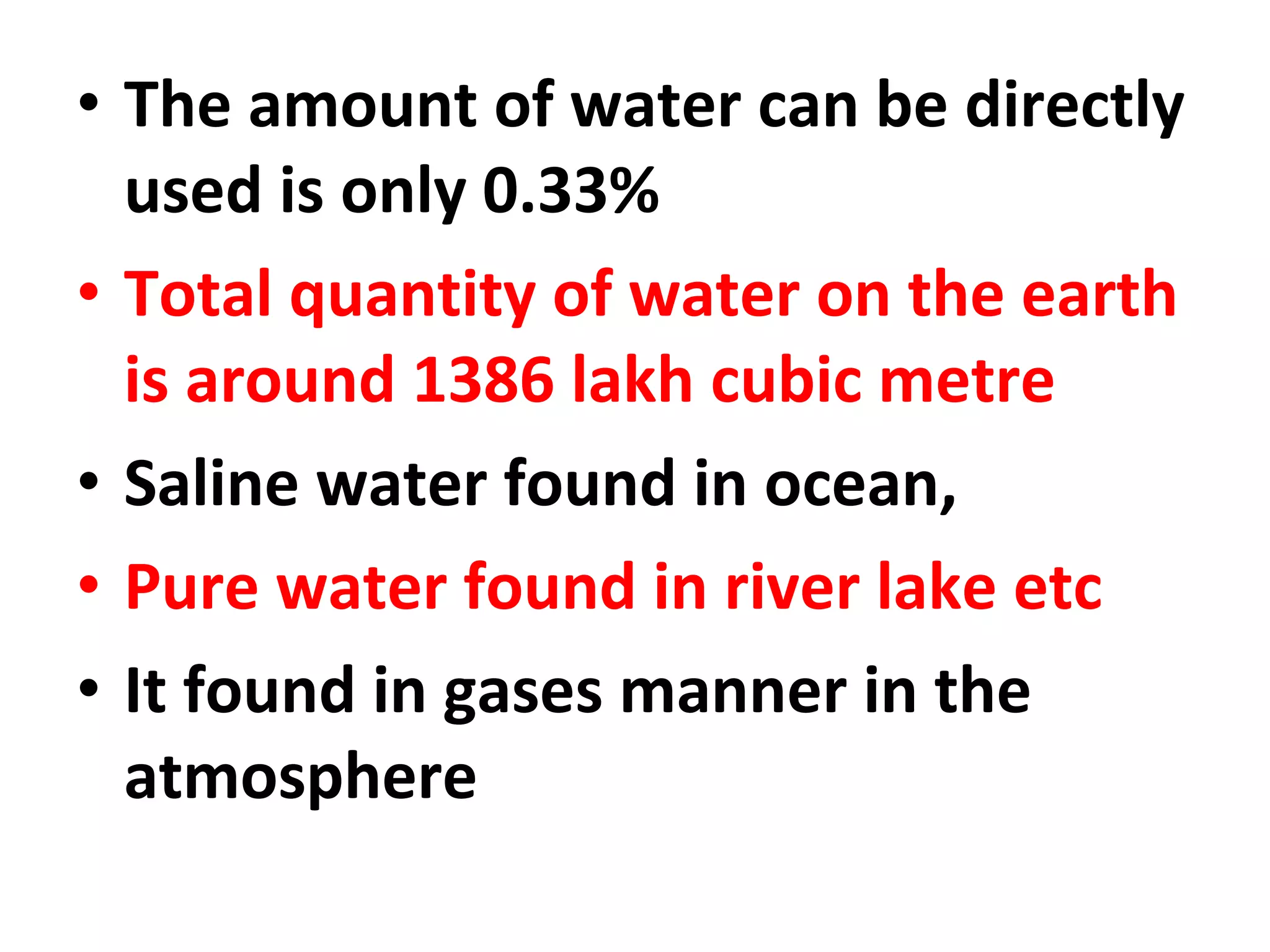 • The amount of water can be directly 
used is only 0.33% 
• Total quantity of water on the earth 
is around 1386 lakh cubic metre 
• Saline water found in ocean, 
• Pure water found in river lake etc 
• It found in gases manner in the 
atmosphere 
 