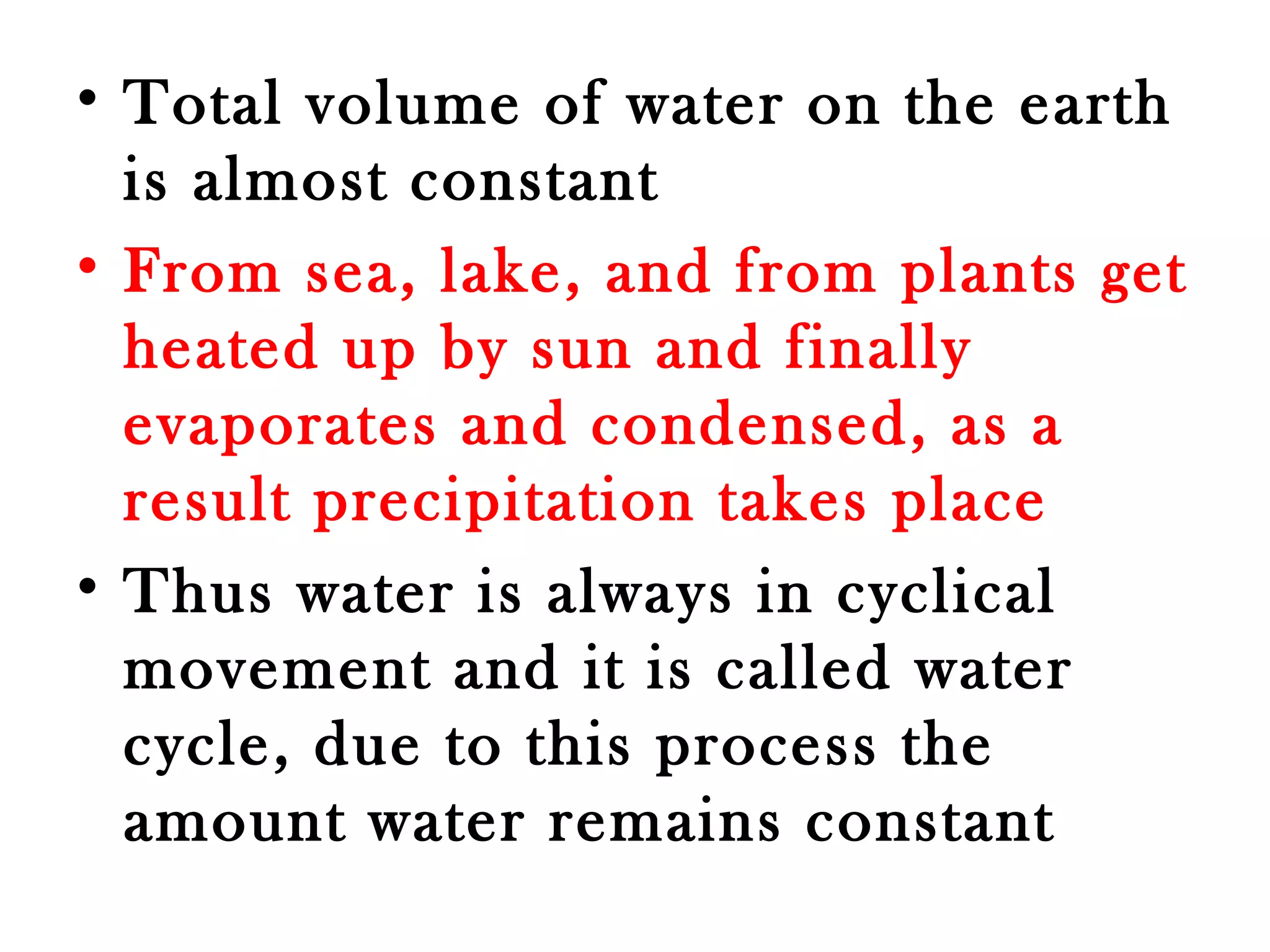 • Total volume of water on the earth 
is almost constant 
• From sea, lake, and from plants get 
heated up by sun and finally 
evaporates and condensed, as a 
result precipitation takes place 
• Thus water is always in cyclical 
movement and it is called water 
cycle, due to this process the 
amount water remains constant 
 
