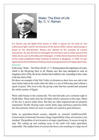 1
Water: The Elixir of Life
By. C. V. Raman
C.V. Raman was the Nobel Prize winner in 1930, in physics for his work on ‘the
scattering of light’ and for the discovery of the Raman Effect. Raman spectroscopy is
based on this phenomenon. Raman also worked on the acoustics of musical
instruments. He was the first to investigate the harmonic nature of the sound of the
Indian drums such as the tabla and mridangam. In 1934, Raman becomes the director
of the newly established Indian Institute of Science in Bangalore. In 1947, he was
appointed as the first National Professor by the new government of independent India.
Summary:
In the essay ‘Water – The Elixir of Life’, C. V. Raman praises the importance of water,
which is the life-giving force to all. Raman says that man attempted to seek an
imaginary elixir of life, the divine Amrita, but it ended in vain. According to him, water
is the true elixir of life.
He draws an example of the Nile Valley civilization to show how one side is the
most fertile land on the earth while the other is a sea of billowing sand without a
speck of green. Nile river is the life-giving water that has created and sustained
the whole country of Egypt.
Water adds beauty to the countryside. The rain-fed tanks are a common sight in
South India. These tanks store the silt-laden which is precious to the crops. Much
of the rice is grown under them. But they are often neglected and not properly
maintained. Swiftly flowing water carries fairly large and heavy particles while
the finer particles which are more in number are carried to great distances.
India, an agriculture-based country, depends on seasonal rainfall/snowfall.
Conservation of rainwater becomes a huge responsibility when soil erosion is not
checked. The problem of soil erosion is of major significance. It occurs in step by
step. The cutting up and washing away of the earth will make agriculture
impossible. The sudden burst of excessively heavy rain resulting in a large run of
 