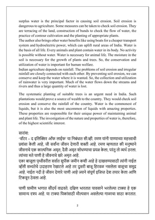 2
surplus water is the principal factor in causing soil erosion. Soil erosion is
dangerous to agriculture. Some measures can be taken to check soil erosion. They
are terracing of the land, construction of bunds to check the flow of water, the
practice of contour cultivation and the planting of appropriate plants.
The author also brings other water benefits like using boats for a cheaper transport
system and hydroelectric power, which can uplift rural areas of India. Water is
the basis of all life. Every animals and plant contain water in its body. No activity
is possible without water. Water is necessary for animal life. The moisture in the
soil is necessary for the growth of plants and trees. So, the conservation and
utilization of water is important for human welfare.
Indian agriculture depends on rainfall. The problems of soil erosion and irregular
rainfall are closely connected with each other. By preventing soil erosion, we can
conserve and keep the water where it is wanted. So, the collection and utilization
of rainwater is very important. Much of the water flows down the streams and
rivers and thus a large quantity of water is lost.
The systematic planting of suitable trees is an urgent need in India. Such
plantations would prove a source of wealth to the country. They would check soil
erosion and conserve the rainfall of the country. Water is the commonest of
liquids, but it is also the most uncommon of liquids with amazing properties.
These properties are responsible for their unique power of maintaining animal
and plant life. The investigation of the nature and properties of water is, therefore,
of the highest scientific interest.
साराांश:
‘वॉटर – द इलिक्सिर ऑफ िाईफ’ या लिबांधात सी.व्ही. रमण याांिी पाण्याच्या महत्त्वाची
प्रशांसा क
े िी आहे, जी सवाांिा जीवि देणारी शक्ती आहे. रमण म्हणतात की मिुष्यािे
जीविाचे एक काल्पलिक अमृत, दैवी अमृत शोधण्याचा प्रयत्न क
े िा, परांतु तो व्यर्थ ठरिा.
त्ाांच्या मते पाणी हे जीविाचे खरे अमृत आहे.
एका बाजूिा पृथ्वीवरीि सवाथत सुपीक जमीि कशी आहे हे दाखवण्यासाठी त्ाांिी िाईि
व्हॅिी सभ्यतेचे उदाहरण रेखाटिे आहे तर दुसरी बाजू लहरवळ िसिेिा वाळू चा समुद्र
आहे. िाईि िदी हे जीवि देणारे पाणी आहे ज्यािे सांपूणथ इलजप्त देश तयार क
े िा आलण
लटकवूि ठे विा आहे.
पाणी ग्रामीण भागात स ांदयथ वाढवते. दलिण भारतात पावसािे भरिेल्या टाक्या हे एक
सामान्य दृश्य आहे. या टाक्या लपकाांसाठी म ल्यवाि असिेल्या गाळाचा साठा करतात.
 