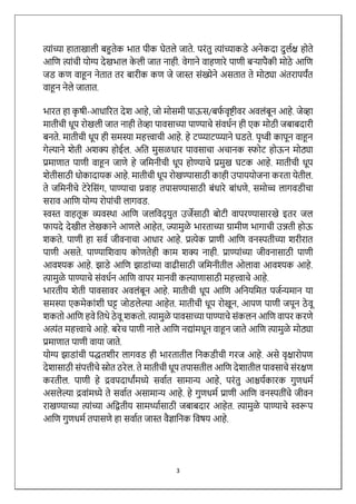 3
त्ाांच्या हाताखािी बहुतेक भात पीक घेतिे जाते. परांतु त्ाांच्याकडे अिेकदा दुिथि होते
आलण त्ाांची योग्य देखभाि क
े िी जात िाही. वेगािे वाहणारे पाणी बऱ्यापैकी मोठे आलण
जड कण वाहूि िेतात तर बारीक कण जे जास्त सांख्येिे असतात ते मोठ्या अांतरापयांत
वाहूि िेिे जातात.
भारत हा क
ृ षी-आधाररत देश आहे, जो मोसमी पाऊस/बफ
थ वृष्टीवर अविांबूि आहे. जेव्हा
मातीची धूप रोखिी जात िाही तेव्हा पावसाच्या पाण्याचे सांवधथि ही एक मोठी जबाबदारी
बिते. मातीची धूप ही समस्या महत्त्वाची आहे. हे टप्प्याटप्प्यािे घडते. पृथ्वी कापूि वाहूि
गेल्यािे शेती अशक्य होईि. अलत मुसळधार पावसाचा अचािक स्फोट होऊि मोठ्या
प्रमाणात पाणी वाहूि जाणे हे जलमिीची धूप होण्याचे प्रमुख घटक आहे. मातीची धूप
शेतीसाठी धोकादायक आहे. मातीची धूप रोखण्यासाठी काही उपाययोजिा करता येतीि.
ते जलमिीचे टेरेलसांग, पाण्याचा प्रवाह तपासण्यासाठी बांधारे बाांधणे, समोच्च िागवडीचा
सराव आलण योग्य रोपाांची िागवड.
स्वस्त वाहतूक व्यवस्र्ा आलण जिलवद् युत उजेसाठी बोटी वापरण्यासारखे इतर जि
फायदे देखीि िेखकािे आणिे आहेत, ज्यामुळे भारताच्या ग्रामीण भागाची उन्नती होऊ
शकते. पाणी हा सवथ जीविाचा आधार आहे. प्रत्ेक प्राणी आलण विस्पतीच्या शरीरात
पाणी असते. पाण्यालशवाय कोणतेही काम शक्य िाही. प्राण्याांच्या जीविासाठी पाणी
आवश्यक आहे. झाडे आलण झाडाांच्या वाढीसाठी जलमिीतीि ओिावा आवश्यक आहे.
त्ामुळे पाण्याचे सांवधथि आलण वापर मािवी कल्याणासाठी महत्त्वाचे आहे.
भारतीय शेती पावसावर अविांबूि आहे. मातीची धूप आलण अलियलमत पजथन्यमाि या
समस्या एकमेकाांशी घट्ट जोडिेल्या आहेत. मातीची धूप रोखूि, आपण पाणी जपूि ठे वू
शकतो आलण हवे लतर्े ठे वू शकतो. त्ामुळे पावसाच्या पाण्याचे सांकिि आलण वापर करणे
अत्ांत महत्त्वाचे आहे. बरेच पाणी िािे आलण िद्ाांमधूि वाहूि जाते आलण त्ामुळे मोठ्या
प्रमाणात पाणी वाया जाते.
योग्य झाडाांची पद्धतशीर िागवड ही भारतातीि लिकडीची गरज आहे. असे वृिारोपण
देशासाठी सांपत्तीचे स्रोत ठरेि. ते मातीची धूप तपासतीि आलण देशातीि पावसाचे सांरिण
करतीि. पाणी हे द्रवपदार्ाांमध्ये सवाथत सामान्य आहे, परांतु आश्चयथकारक गुणधमथ
असिेल्या द्रवाांमध्ये ते सवाथत असामान्य आहे. हे गुणधमथ प्राणी आलण विस्पतीांचे जीवि
राखण्याच्या त्ाांच्या अलितीय सामर्थ्ाथसाठी जबाबदार आहेत. त्ामुळे पाण्याचे स्वरूप
आलण गुणधमथ तपासणे हा सवाथत जास्त वैज्ञालिक लवषय आहे.
 