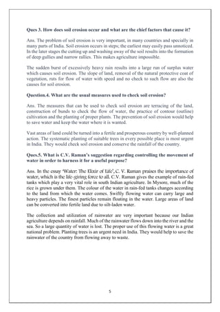 5
Ques 3. How does soil erosion occur and what are the chief factors that cause it?
Ans. The problem of soil erosion is very important, in many countries and specially in
many parts of India. Soil erosion occurs in steps; the earliest may easily pass unnoticed.
In the later stages the cutting up and washing away of the soil results into the formation
of deep gullies and narrow rallies. This makes agriculture impossible.
The sudden burst of excessively heavy rain results into a large run of surplus water
which causes soil erosion. The slope of land, removal of the natural protective coat of
vegetation, ruts for flow of water with speed and no check to such flow are also the
causes for soil erosion.
Question.4. What are the usual measures used to check soil erosion?
Ans. The measures that can be used to check soil erosion are terracing of the land,
construction of bunds to check the flow of water, the practice of contour (outline)
cultivation and the planting of proper plants. The prevention of soil erosion would help
to save water and keep the water where it is wanted.
Vast areas of land could be turned into a fertile and prosperous country by well-planned
action. The systematic planting of suitable trees in every possible place is most urgent
in India. They would check soil erosion and conserve the rainfall of the country.
Ques.5. What is C.V. Raman’s suggestion regarding controlling the movement of
water in order to harness it for a useful purpose?
Ans. In the essay ‘Water: The Elixir of Life’, C. V. Raman praises the importance of
water, which is the life-giving force to all. C.V. Raman gives the example of rain-fed
tanks which play a very vital role in south Indian agriculture. In Mysore, much of the
rice is grown under them. The colour of the water in rain-fed tanks changes according
to the land from which the water comes. Swiftly flowing water can carry large and
heavy particles. The finest particles remain floating in the water. Large areas of land
can be converted into fertile land due to silt-laden water.
The collection and utilization of rainwater are very important because our Indian
agriculture depends on rainfall. Much of the rainwater flows down into the river and the
sea. So a large quantity of water is lost. The proper use of this flowing water is a great
national problem. Planting trees is an urgent need in India. They would help to save the
rainwater of the country from flowing away to waste.
 