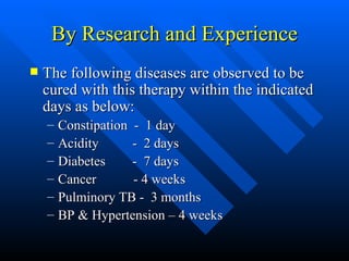 By Research and Experience The following diseases are observed to be cured with this therapy within the indicated days as below: Constipation  -  1 day Acidity  -  2 days Diabetes  -  7 days Cancer  - 4 weeks Pulminory TB -  3 months BP & Hypertension – 4 weeks  