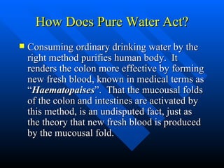 How Does Pure Water Act? Consuming ordinary drinking water by the right method purifies human body.  It renders the colon more effective by forming new fresh blood, known in medical terms as “ Haematopaises ”.  That the mucousal folds of the colon and intestines are activated by this method, is an undisputed fact, just as the theory that new fresh blood is produced by the mucousal fold. 