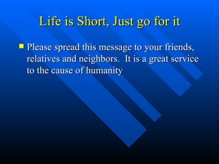 Life is Short, Just go for it Please spread this message to your friends, relatives and neighbors.  It is a great service to the cause of humanity 