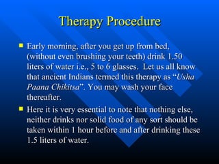 Therapy Procedure Early morning, after you get up from bed, (without even brushing your teeth) drink 1.50 liters of water i.e., 5 to 6 glasses.  Let us all know that ancient Indians termed this therapy as “ Usha Paana Chikitsa ”. You may wash your face thereafter. Here it is very essential to note that nothing else, neither drinks nor solid food of any sort should be taken within 1 hour before and after drinking these 1.5 liters of water. 