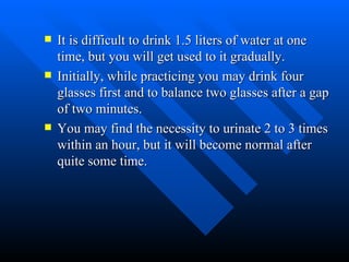 It is difficult to drink 1.5 liters of water at one time, but you will get used to it gradually. Initially, while practicing you may drink four glasses first and to balance two glasses after a gap of two minutes. You may find the necessity to urinate 2 to 3 times within an hour, but it will become normal after quite some time.  
