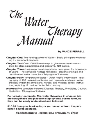 The
Water
Therapy
Manual
by VANCE FERRELL
Remarkably complete. The water therapies in chapter two
are catagorized and placed in step-by-step outline form, so
they can be easily understood and followed.
$10.95 from your bookseller, or you can order from the pub-
lisher: $12.95 postpaid.
Chapter One: The healing power of water - Basic principles when us-
ing it - Important cautions.
Chapter Two: Over 100 different ways to give water treatments -
Step-by-step explanations and diagrams. 124 pages.
Chapter Three: How water treatments have been given for thousands
of years - The complete Kellogg remedies - Dozens of single and
combination water therapies - 74 pages of formulas.
Chapter Four: Temperature tables - Other helpful information - Bibli-
ography of 132 professional books and research articles on water
therapy, written by physicians, nurses, and medical school instruc-
tors, including 121 written in the 20th century.
Indexes: Five complete indexes: Disease, Therapy, Principles, Caution,
Illustration. 19 pages of indexes.
PILGRIMS BOOKS - BEERSHEBA SPRINGS, TN 37305
 