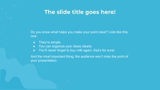 Do you know what helps you make your point clear? Lists like this
one:
● They’re simple
● You can organize your ideas clearly
● You’ll never forget to buy milk again, that’s for sure!
And the most important thing: the audience won’t miss the point of
your presentation
The slide title goes here!
 