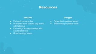 Resources
Vectors
● Paper fish in polluted water
● Ship floating in plastic water
● Flat world oceans day
● Illustrated world oceans day event
with lettering
● Flat design ecology concept with
natural elements
● Green ecology icons
Images
 