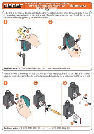 Pag. 1
MaintenanceMaintenance
At the end of the season, it is advisable to clean the internal components of the timer, especially in case of
ferrous or clayey water or in order to remove limescales.Turn off the tap, remove the timer. Detach the electronic
part from the housing by pressing the two lateral buttons.
Unfasten the wire that connects the two parts. Using a Phillips screwdriver, loosen the set screw of the solenoid
group and remove the washer. Take the solenoid group out, being careful not to let the solenoid fall out of its seat.
For timers (code): 8410 - 8411 - 8412 - 8413 - 8414 - 8415 - 8444 - 8446 - 8454 - 8456 - 8493
For timers (code): 8410 - 8411 - 8412 - 8413 - 8414 - 8415 - 8444 - 8446 - 8454 - 8456 - 8493
Instructions for the disassembling/re-assembling
of the mechanical parts to be carried out
at the end of the season.
Instructions for the disassembling/re-assembling
of the mechanical parts to be carried out
at the end of the season.
OFF!
aa
RESET
CA
NC
EL
aa
bb
bb
bb
cc
aa
aa
cc
aa
VALVOLA
BATTERYRAIN
SENSOR
11 22
11 22 33
 