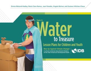 WaterLesson Plans for Children and Youth
Rise Up Against Climate Change!
A school-centered educational initiative
of the Inter-American Development Bank
to Treasure
Emma Näslund-Hadley, María Clara Ramos, Juan Paredes, Ángela Bolivar, and Gustavo Wilches-Chaux
Topic 3:
 