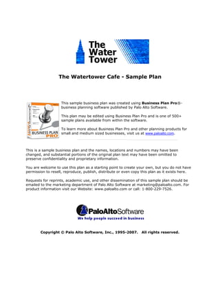 The Watertower Cafe - Sample Plan




                    This sample business plan was created using Business Plan Pro®-
                    business planning software published by Palo Alto Software.

                    This plan may be edited using Business Plan Pro and is one of 500+
                    sample plans available from within the software.

                    To learn more about Business Plan Pro and other planning products for
                    small and medium sized businesses, visit us at www.paloalto.com.



This is a sample business plan and the names, locations and numbers may have been
changed, and substantial portions of the original plan text may have been omitted to
preserve confidentiality and proprietary information.

You are welcome to use this plan as a starting point to create your own, but you do not have
permission to resell, reproduce, publish, distribute or even copy this plan as it exists here.

Requests for reprints, academic use, and other dissemination of this sample plan should be
emailed to the marketing department of Palo Alto Software at marketing@paloalto.com. For
product information visit our Website: www.paloalto.com or call: 1-800-229-7526.




        Copyright © Palo Alto Software, Inc., 1995-2007.         All rights reserved.
 