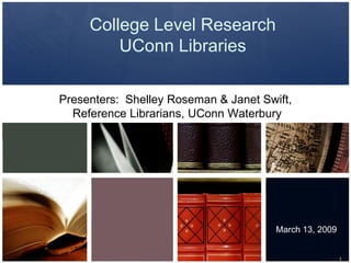 College Level Research
         UConn Libraries

Presenters: Shelley Roseman & Janet Swift,
  Reference Librarians, UConn Waterbury




                                       March 13, 2009


                                                        1
 