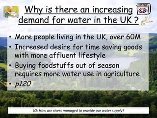 Why is there an increasing
demand for water in the UK ?
• More people living in the UK, over 60M
• Increased desire for time saving goods
with more affluent lifestyle
• Buying foodstuffs out of season
requires more water use in agriculture
• p120
LO: How are rivers managed to provide our water supply?
 