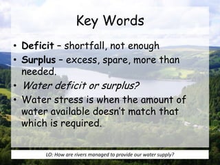 Key Words
• Deficit – shortfall, not enough
• Surplus – excess, spare, more than
needed.
• Water deficit or surplus?
• Water stress is when the amount of
water available doesn’t match that
which is required.
LO: How are rivers managed to provide our water supply?
 