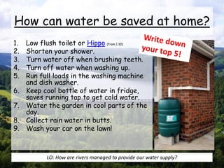 How can water be saved at home?
1. Low flush toilet or Hippo. (from 1.30)
2. Shorten your shower.
3. Turn water off when brushing teeth.
4. Turn off water when washing up.
5. Run full loads in the washing machine
and dish washer.
6. Keep cool bottle of water in fridge,
saves running tap to get cold water.
7. Water the garden in cool parts of the
day.
8. Collect rain water in butts.
9. Wash your car on the lawn!
LO: How are rivers managed to provide our water supply?
 