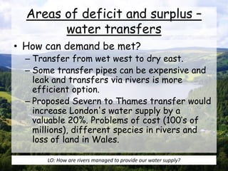 Areas of deficit and surplus –
water transfers
• How can demand be met?
– Transfer from wet west to dry east.
– Some transfer pipes can be expensive and
leak and transfers via rivers is more
efficient option.
– Proposed Severn to Thames transfer would
increase London's water supply by a
valuable 20%. Problems of cost (100’s of
millions), different species in rivers and
loss of land in Wales.
LO: How are rivers managed to provide our water supply?
 