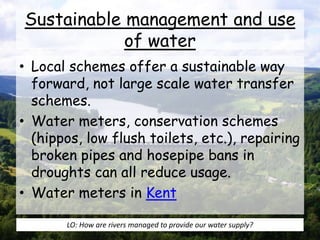 Sustainable management and use
of water
• Local schemes offer a sustainable way
forward, not large scale water transfer
schemes.
• Water meters, conservation schemes
(hippos, low flush toilets, etc.), repairing
broken pipes and hosepipe bans in
droughts can all reduce usage.
• Water meters in Kent
LO: How are rivers managed to provide our water supply?
 