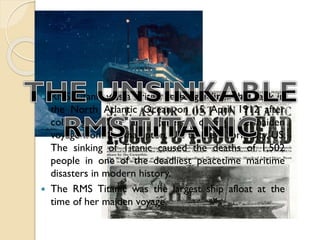 



RMS Titanic was a British passenger liner that sank in
the North Atlantic Ocean on 15 April 1912 after
colliding with an iceberg during hermaiden
voyage from Southampton, UK to New York City, US.
The sinking of Titanic caused the deaths of 1,502
people in one of the deadliest peacetime maritime
disasters in modern history.
The RMS Titanic was the largest ship afloat at the
time of her maiden voyage.

 