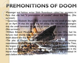 •Passenger and fashion writer Edith Rosenbaum cabled her secretary in
Paris that she had "a premonition of trouble" about the Titanic. (She
survived.)
• Governess Elizabeth Shutes was so unnerved by the smell of the night
air on April 14 that she could not fall asleep. She told fellow passengers
that the smell reminded her of the air inside an ice cave she had visited.
(She survived.)
•William Edward Minahan, a doctor from Fond du Lac, Wis., had his
fortune read shortly before the voyage. The fortune teller predicted his
death aboard the ship. She was right.
•The plot of Morgan Robertson's novel "Futility" bears an uncanny
resemblance to the Titanic disaster. The novel tells the story of the Titan,
the largest ship ever built, billed as "unsinkable," which strikes an iceberg
in April and sinks. In the book, more than half the passengers die in the
North Atlantic because of a lifeboat shortage. The book was published 14
years before the Titanic sank.

 
