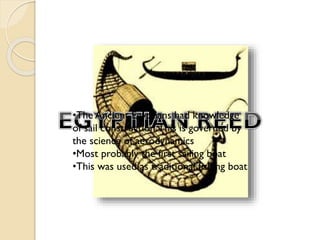 •The Ancient Egyptians had knowledge
of sail construction.This is governed by
the science of aerodynamics
•Most probably the first sailing boat
•This was used as traditional fishing boat

 