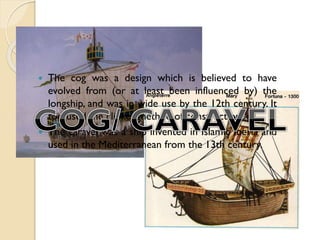 



The cog was a design which is believed to have
evolved from (or at least been influenced by) the
longship, and was in wide use by the 12th century. It
too used the clinker method of construction.
The caravel was a ship invented in Islamic Iberia and
used in the Mediterranean from the 13th century.

 