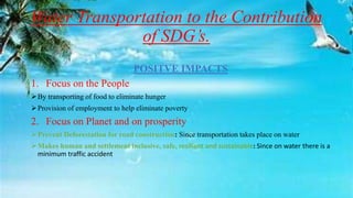 Water Transportation to the Contribution
of SDG’s.
POSITVE IMPACTS
1. Focus on the People
By transporting of food to eliminate hunger
Provision of employment to help eliminate poverty
2. Focus on Planet and on prosperity
Prevent Deforestation for road construction: Since transportation takes place on water
Makes human and settlement inclusive, safe, resilient and sustainable: Since on water there is a
minimum traffic accident
 