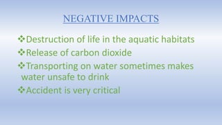 NEGATIVE IMPACTS
Destruction of life in the aquatic habitats
Release of carbon dioxide
Transporting on water sometimes makes
water unsafe to drink
Accident is very critical
 