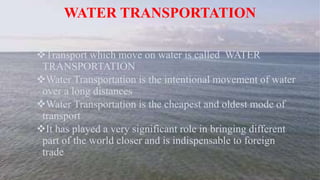 WATER TRANSPORTATION
Transport which move on water is called WATER
TRANSPORTATION
Water Transportation is the intentional movement of water
over a long distances
Water Transportation is the cheapest and oldest mode of
transport
It has played a very significant role in bringing different
part of the world closer and is indispensable to foreign
trade
 