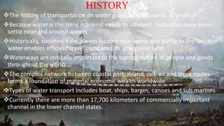 HISTORY
The history of transportation on water goes back thousands of years
Because water is the thing mankind needs to survived, civilization have been
settle near and around waters
Historically, societies have always located near water due partly to the fact that
water enables efficient travel compared to going over land
Waterways are critically important to the transportation of people and goods
throughout the world
The complex network between coastal port, inland, rail, air and truck routes
forms a foundation of material economic wealth worldwide
Types of water transport includes boat, ships, barges, canoes and sub marines
Currently there are more than 17,700 kilometers of commercially important
channel in the lower channel states.
 