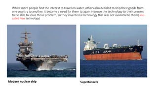 Whilst more people find the interest to travel on water, others also decided to ship their goods from
one country to another. It became a need for them to again improve the technology to their present
to be able to solve those problem, so they invented a technology that was not available to them( also
called New technology)
Modern nuclear ship Supertankers
 