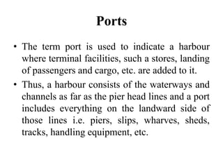 Ports
• The term port is used to indicate a harbour
where terminal facilities, such a stores, landing
of passengers and cargo, etc. are added to it.
• Thus, a harbour consists of the waterways and
channels as far as the pier head lines and a port
includes everything on the landward side of
those lines i.e. piers, slips, wharves, sheds,
tracks, handling equipment, etc.
 