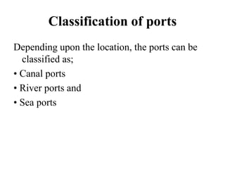 Classification of ports
Depending upon the location, the ports can be
classified as;
• Canal ports
• River ports and
• Sea ports
 