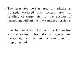 • The term free port is used to indicate an
isolated, enclosed and policed area for
handling of cargo; etc. for the purpose of
reshipping without the intervention of customs.
• It is furnished with the facilities for loading
and unloading; for storing goods and
reshipping them by land or water; and for
supplying fuel.
 