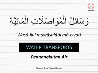 ِ‫ة‬َّ‫ي‬ِ‫ئ‬‫ا‬َ‫م‬ْ‫ال‬ ِ‫ت‬ َ
‫َل‬َ‫ص‬‫ا‬ َ
‫ُو‬‫م‬ْ‫ال‬ ُ‫ل‬ِ‫ئ‬‫ا‬َ‫س‬ َ
‫و‬
Wasā-ilul muwāsalātil mā-iyyati
WATER TRANSPORTS
Pengangkutan Air
Prepared by Taqwa Hunter
 