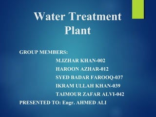 Water Treatment
Plant
GROUP MEMBERS:
M.IZHAR KHAN-002
HAROON AZHAR-012
SYED BADAR FAROOQ-037
IKRAM ULLAH KHAN-039
TAIMOUR ZAFAR ALVI-042
PRESENTED TO: Engr. AHMED ALI
 