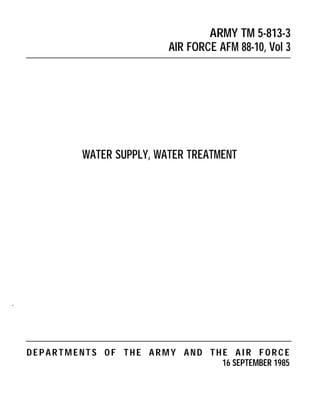 ARMY TM 5-813-3
                             AIR FORCE AFM 88-10, Vol 3




             WATER SUPPLY, WATER TREATMENT




.




    DEPARTMENTS OF THE ARMY AND THE AIR FORCE
                                  16 SEPTEMBER 1985
 