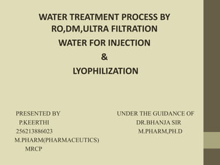 WATER TREATMENT PROCESS BY 
RO,DM,ULTRA FILTRATION 
WATER FOR INJECTION 
& 
LYOPHILIZATION 
PRESENTED BY UNDER THE GUIDANCE OF 
P.KEERTHI DR.BHANJA SIR 
256213886023 M.PHARM,PH.D 
M.PHARM(PHARMACEUTICS) 
MRCP 
 
