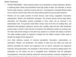 Water Treatment 
• WATER TREATMENT : Water treatment plants can be classified as simple disinfection, filtration, 
or softening plants. Plants using disinfection have high quality of water and chlorinate to ensure 
that the water reaching customers must be safe from microorganisms. Generally filtration plants 
can be used for surface water while Lime soda softening plants for ground water treatment. 
• Filtration unit are usually consists of screen devices, rapid mixing, coagulation, flocculation, 
sedimentation, filtration and disinfection processes. The screens devices remove large debris, 
chlorination and flocculation produce precipitate or flocs, which can be removed in the 
sedimentation tank. The granular media filters remove most of the fine non settling flocs, and 
disinfection kills pathogenic organisms, remove color, turbidity, taste and odor. After disinfection 
process water is stored in clear well and is pumped to the distribution system by pumping units. 
The clear well provide storage so that plant may operate at a constant rate based on demand. 
The solids handling system for disposal of sludge from the clarifier consists of filter press to 
dewater the sludge and be disposed of. 
• Lime Soda softening consists of chemical precipitation, flocculation, sedimentation, re-carbonation, 
filtration, and disinfection. The addition of slake lime {Ca (OH)2} and soda ash 
(Na2CO3) precipitate the calcium and magnesium ions as calcium carbonate and magnesium 
hydroxide. During flocculation, the precipitate or flocs formed is removed by settling basins. Re-carbonation 
by CO2 lowers the pH to acceptable level. Disinfection kills the pathogenic 
microorganisms. Lime-soda softening, along with removing hardness, produces coagulation and 
settling of colloidal solids, although sometimes a coagulant is added to improve the performance. 
1 
 