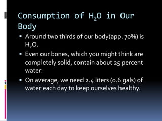 Consumption of H2O in Our
Body
 Around two thirds of our body(app. 70%) is
H2O.
 Even our bones, which you might think are
completely solid, contain about 25 percent
water.
 On average, we need 2.4 liters (0.6 gals) of
water each day to keep ourselves healthy.
 
